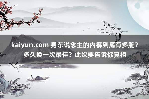 kaiyun.com 男东说念主的内裤到底有多脏？多久换一次最佳？此次要告诉你真相