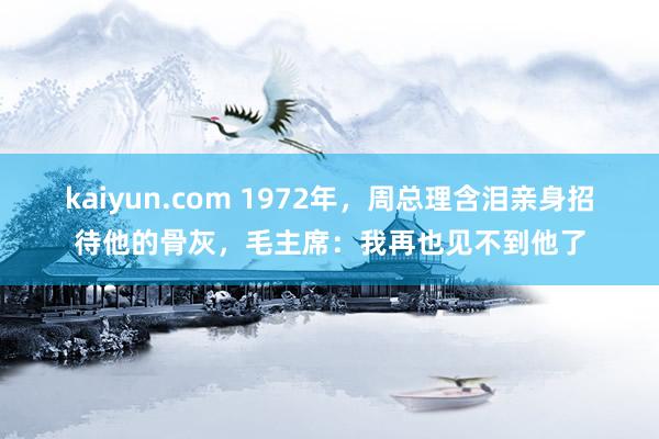 kaiyun.com 1972年，周总理含泪亲身招待他的骨灰，毛主席：我再也见不到他了