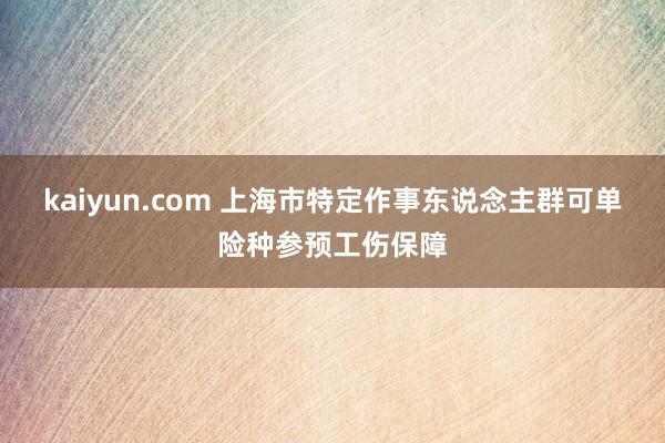 kaiyun.com 上海市特定作事东说念主群可单险种参预工伤保障