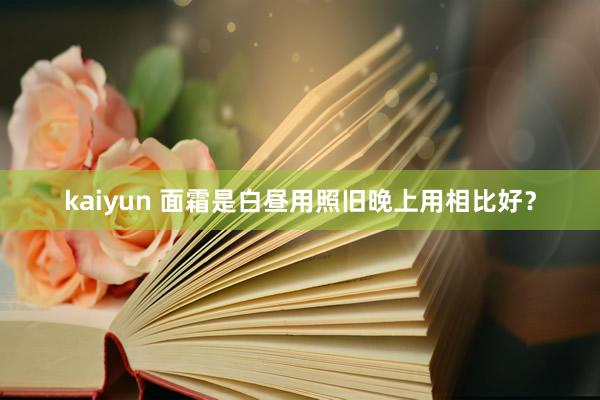 kaiyun 面霜是白昼用照旧晚上用相比好？