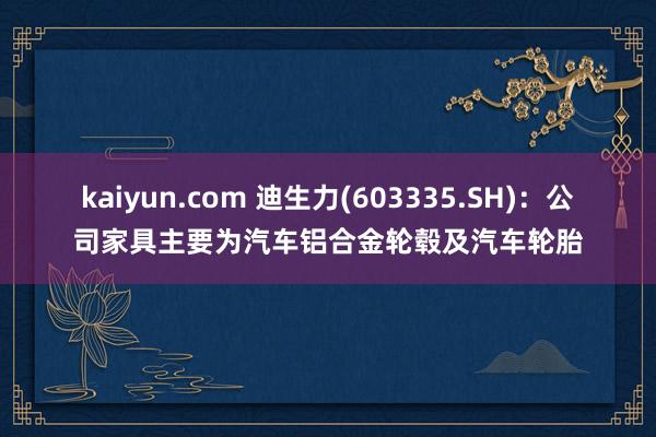 kaiyun.com 迪生力(603335.SH)：公司家具主要为汽车铝合金轮毂及汽车轮胎