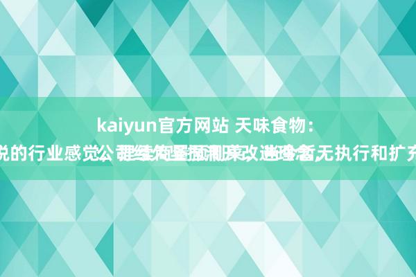kaiyun官方网站 天味食物：
公司经久坚捏洞开改进理念，保捏尖锐的行业感觉，捏续商量预制菜，当今暂无执行和扩充的计较