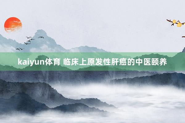 kaiyun体育 临床上原发性肝癌的中医颐养