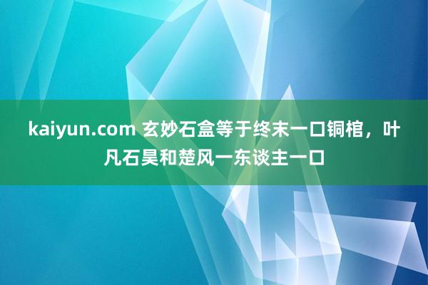 kaiyun.com 玄妙石盒等于终末一口铜棺，叶凡石昊和楚风一东谈主一口