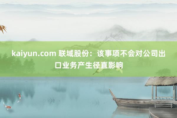 kaiyun.com 联域股份：该事项不会对公司出口业务产生径直影响