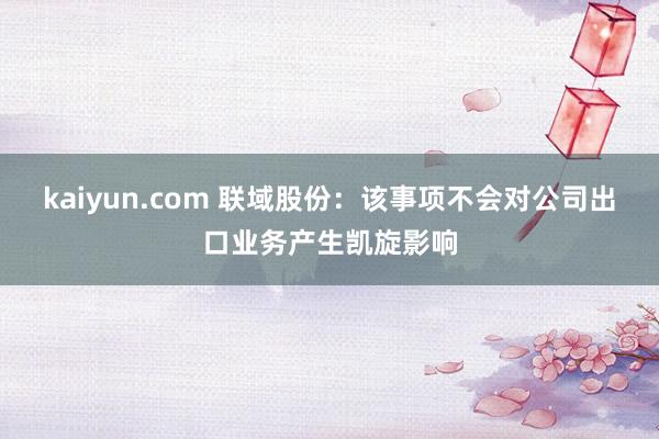 kaiyun.com 联域股份：该事项不会对公司出口业务产生凯旋影响