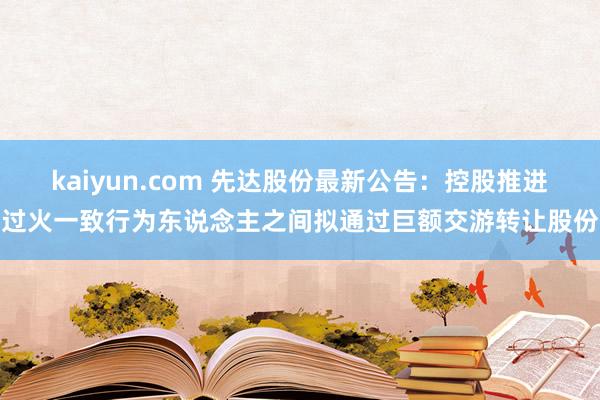 kaiyun.com 先达股份最新公告：控股推进过火一致行为东说念主之间拟通过巨额交游转让股份