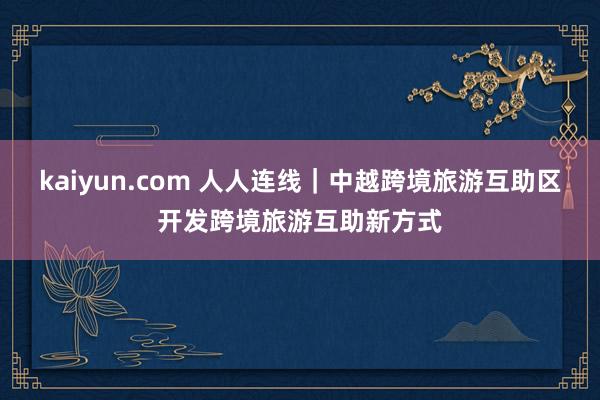 kaiyun.com 人人连线｜中越跨境旅游互助区开发跨境旅游互助新方式