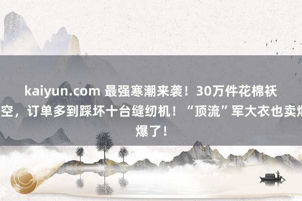 kaiyun.com 最强寒潮来袭！30万件花棉袄被扫空，订单多到踩坏十台缝纫机！“顶流”军大衣也卖爆了！