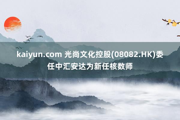 kaiyun.com 光尚文化控股(08082.HK)委任中汇安达为新任核数师