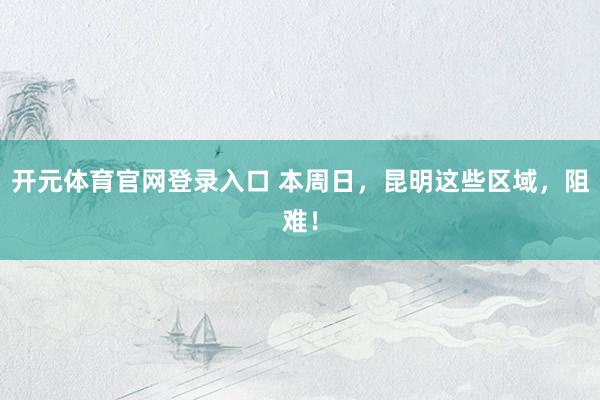 开元体育官网登录入口 本周日，昆明这些区域，阻难！