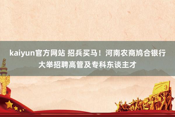 kaiyun官方网站 招兵买马！河南农商鸠合银行大举招聘高管及专科东谈主才