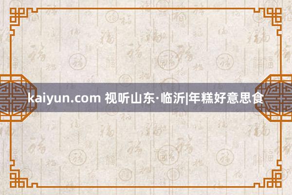 kaiyun.com 视听山东·临沂|年糕好意思食