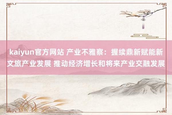 kaiyun官方网站 产业不雅察：握续鼎新赋能新文旅产业发展 推动经济增长和将来产业交融发展