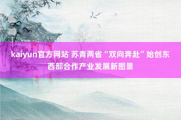 kaiyun官方网站 苏青两省“双向奔赴”始创东西部合作产业发展新图景