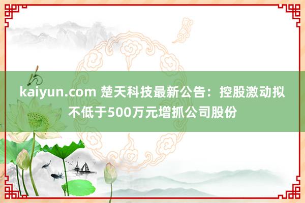 kaiyun.com 楚天科技最新公告：控股激动拟不低于500万元增抓公司股份