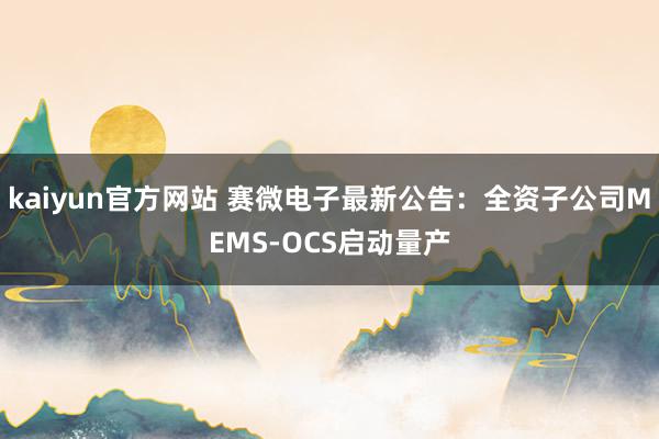 kaiyun官方网站 赛微电子最新公告：全资子公司MEMS-OCS启动量产