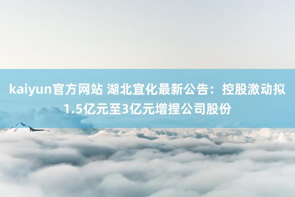 kaiyun官方网站 湖北宜化最新公告：控股激动拟1.5亿元至3亿元增捏公司股份