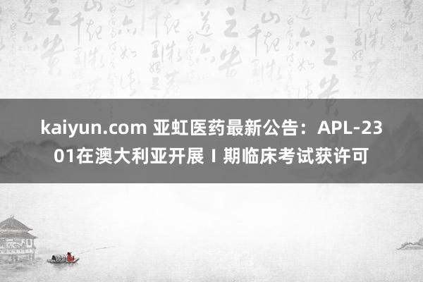 kaiyun.com 亚虹医药最新公告：APL-2301在澳大利亚开展Ⅰ期临床考试获许可