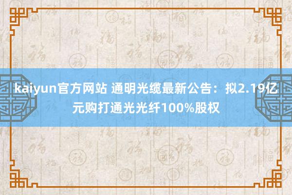kaiyun官方网站 通明光缆最新公告：拟2.19亿元购打通光光纤100%股权