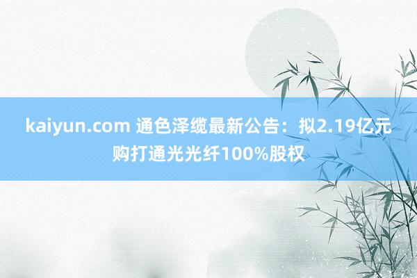 kaiyun.com 通色泽缆最新公告：拟2.19亿元购打通光光纤100%股权