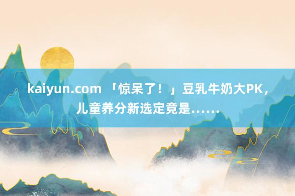 kaiyun.com 「惊呆了！」豆乳牛奶大PK，儿童养分新选定竟是……