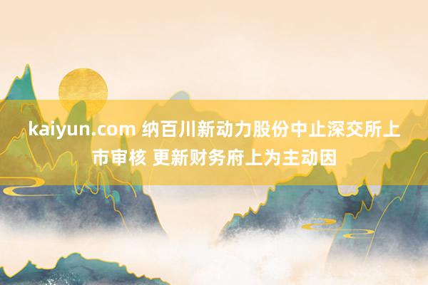 kaiyun.com 纳百川新动力股份中止深交所上市审核 更新财务府上为主动因