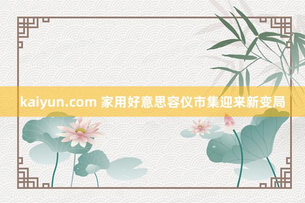 kaiyun.com 家用好意思容仪市集迎来新变局