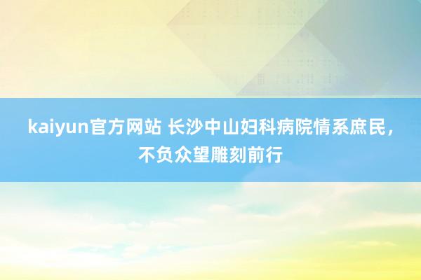 kaiyun官方网站 长沙中山妇科病院情系庶民，不负众望雕刻前行