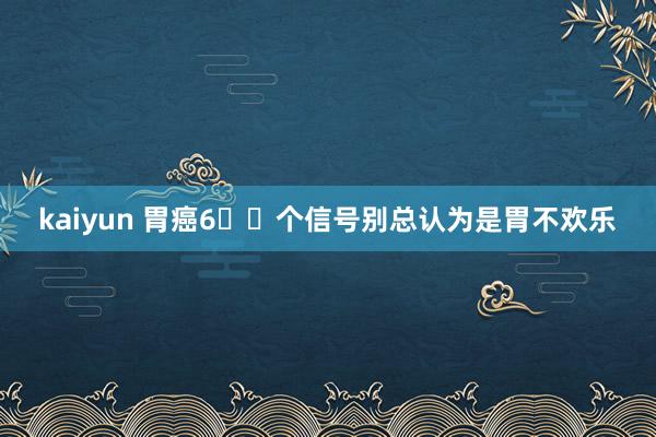 kaiyun 胃癌6⃣️个信号别总认为是胃不欢乐