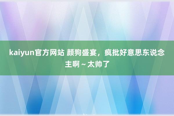 kaiyun官方网站 颜狗盛宴，疯批好意思东说念主啊～太帅了