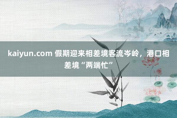 kaiyun.com 假期迎来相差境客流岑岭，港口相差境“两端忙”