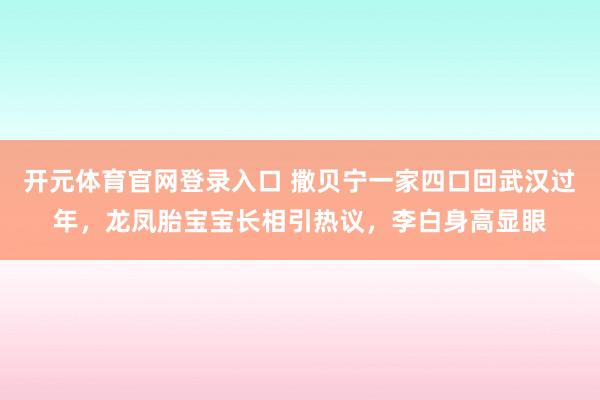 开元体育官网登录入口 撒贝宁一家四口回武汉过年，龙凤胎宝宝长相引热议，李白身高显眼