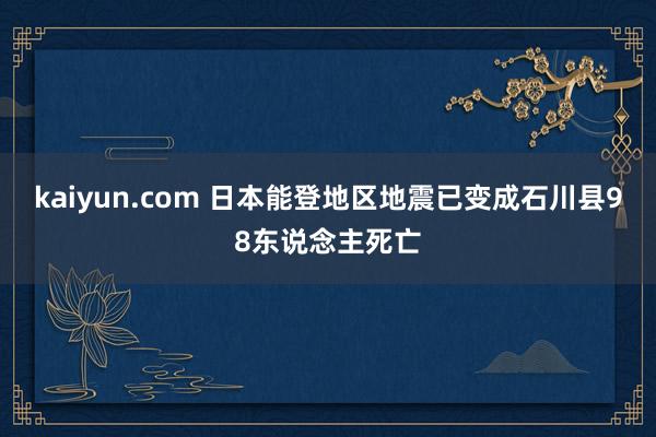 kaiyun.com 日本能登地区地震已变成石川县98东说念主死亡