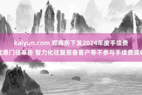 kaiyun.com 郑商所下发2024年度手续费优惠门径奉告 智力化往复报备客户等不参与手续费减收