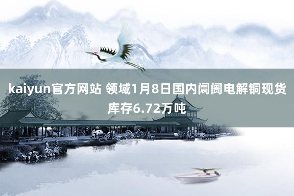 kaiyun官方网站 领域1月8日国内阛阓电解铜现货库存6.72万吨