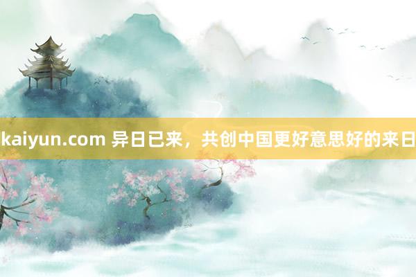 kaiyun.com 异日已来，共创中国更好意思好的来日