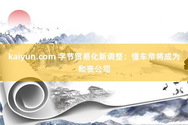 kaiyun.com 字节贸易化新调整：懂车帝将成为颓丧公司