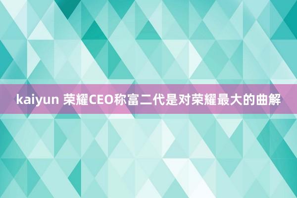 kaiyun 荣耀CEO称富二代是对荣耀最大的曲解