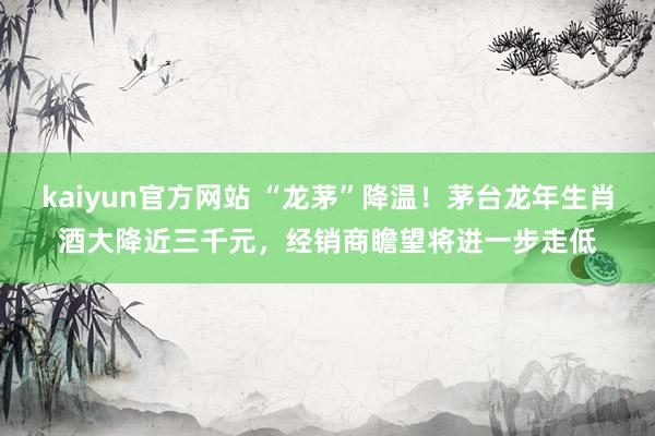 kaiyun官方网站 “龙茅”降温！茅台龙年生肖酒大降近三千元，经销商瞻望将进一步走低