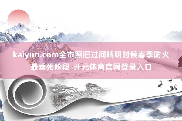kaiyun.com全市照旧过问晴明时候春季防火最垂死阶段-开元体育官网登录入口