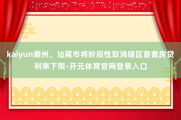 kaiyun潮州、汕尾市将阶段性取消辖区首套房贷利率下限-开元体育官网登录入口