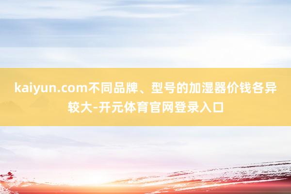 kaiyun.com不同品牌、型号的加湿器价钱各异较大-开元体育官网登录入口