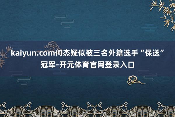 kaiyun.com何杰疑似被三名外籍选手“保送”冠军-开元体育官网登录入口