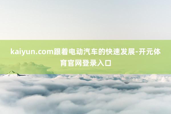 kaiyun.com跟着电动汽车的快速发展-开元体育官网登录入口