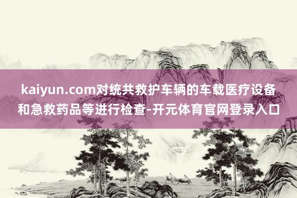 kaiyun.com对统共救护车辆的车载医疗设备和急救药品等进行检查-开元体育官网登录入口