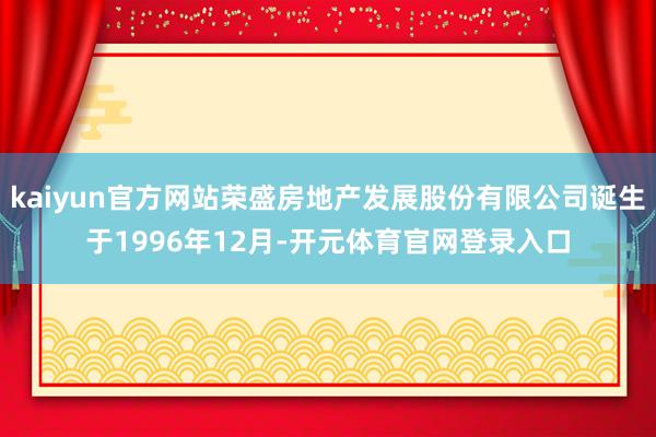 kaiyun官方网站荣盛房地产发展股份有限公司诞生于1996年12月-开元体育官网登录入口