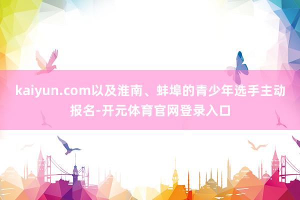 kaiyun.com以及淮南、蚌埠的青少年选手主动报名-开元体育官网登录入口