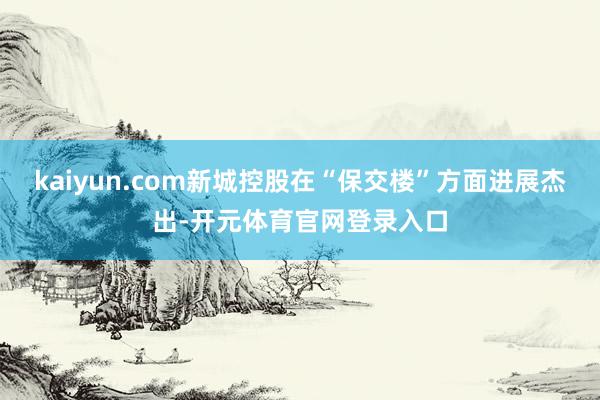 kaiyun.com新城控股在“保交楼”方面进展杰出-开元体育官网登录入口