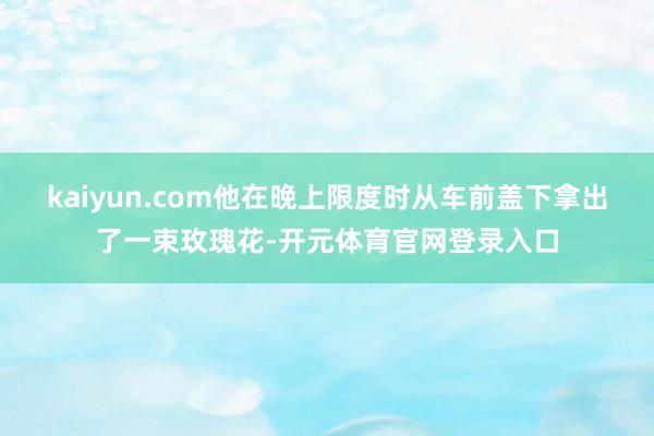 kaiyun.com他在晚上限度时从车前盖下拿出了一束玫瑰花-开元体育官网登录入口